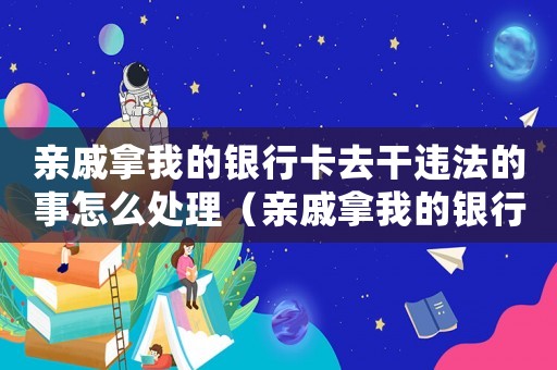 親戚拿我的銀行卡去干違法的事怎么處理（親戚拿我的銀行卡去干違法的事）
