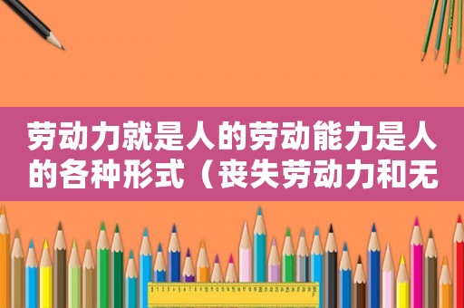 勞動力就是人的勞動能力是人的各種形式（喪失勞動力和無勞動能力區別）
