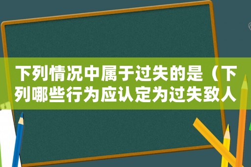 下列情況中屬于過失的是（下列哪些行為應認定為過失致人死亡罪）