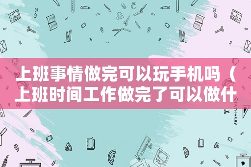 上班事情做完可以玩手機(jī)嗎（上班時(shí)間工作做完了可以做什么）