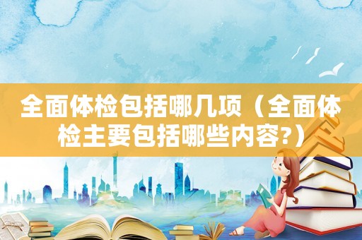 全面體檢包括哪幾項（全面體檢主要包括哪些內容?）