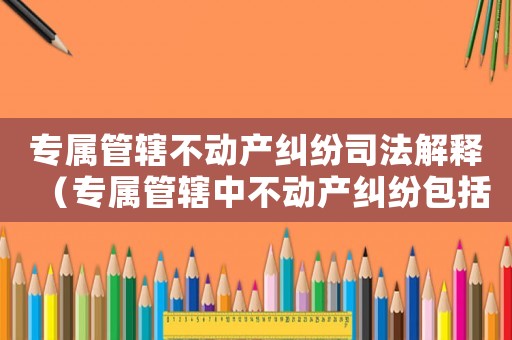 專屬管轄不動產糾紛司法解釋（專屬管轄中不動產糾紛包括哪些）