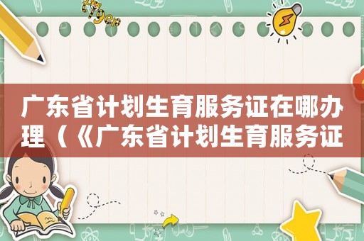 廣東省計劃生育服務(wù)證在哪辦理（《廣東省計劃生育服務(wù)證》）