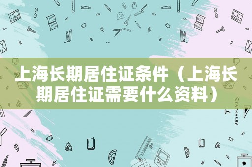 上海長期居住證條件（上海長期居住證需要什么資料）