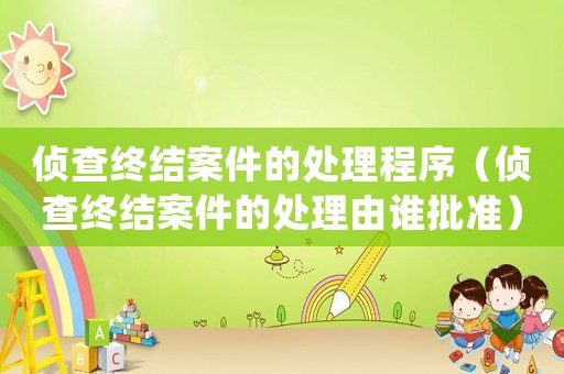 偵查終結案件的處理程序（偵查終結案件的處理由誰批準）