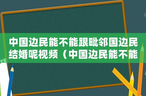 中國邊民能不能跟毗鄰國邊民結婚呢視頻（中國邊民能不能跟毗鄰國邊民結婚呢）
