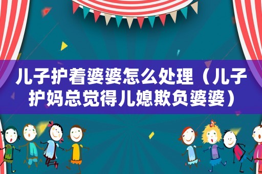 兒子護著婆婆怎么處理（兒子護媽總覺得兒媳欺負婆婆）