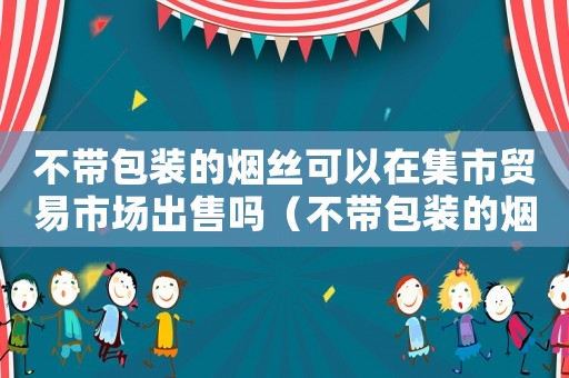 不帶包裝的煙絲可以在集市貿易市場出售嗎（不帶包裝的煙絲可以在市場上賣嗎）