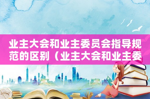 業(yè)主大會和業(yè)主委員會指導(dǎo)規(guī)范的區(qū)別（業(yè)主大會和業(yè)主委員會指導(dǎo)規(guī)范）