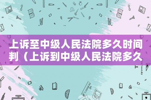 上訴至中級人民法院多久時間判（上訴到中級人民法院多久能判案）