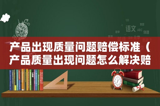 產品出現質量問題賠償標準（產品質量出現問題怎么解決賠償怎么寫）