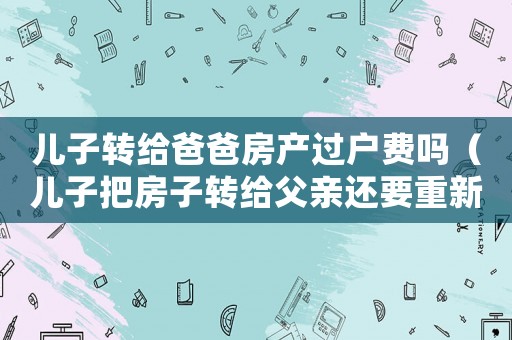 兒子轉給爸爸房產過戶費嗎（兒子把房子轉給父親還要重新交稅嗎?）