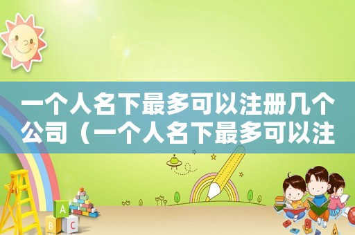 一個人名下最多可以注冊幾個公司（一個人名下最多可以注冊幾個公司）