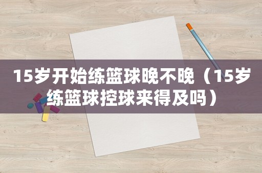 15歲開始練籃球晚不晚（15歲練籃球控球來得及嗎）