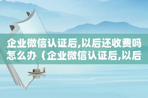 企業微信認證后,以后還收費嗎怎么辦（企業微信認證后,以后還收費嗎）