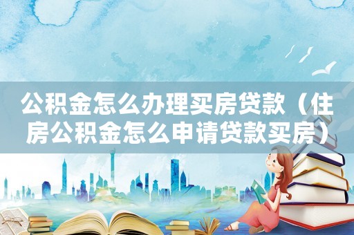 公積金怎么辦理買房貸款（住房公積金怎么申請貸款買房）