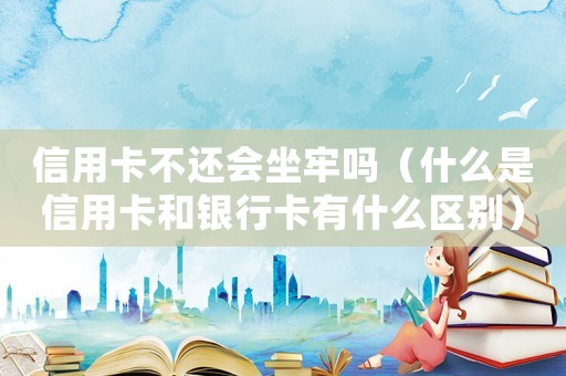 信用卡不還會坐牢嗎（什么是信用卡和銀行卡有什么區別）