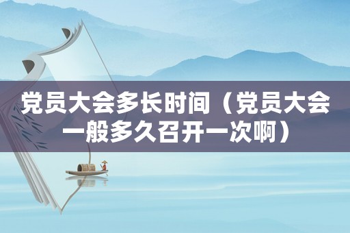 黨員大會多長時間（黨員大會一般多久召開一次啊）