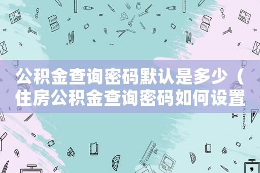 公積金查詢密碼默認是多少（住房公積金查詢密碼如何設(shè)置）