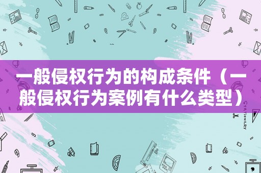 一般侵權行為的構成條件（一般侵權行為案例有什么類型）