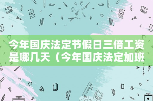 今年國慶法定節(jié)假日三倍工資是哪幾天（今年國慶法定加班3倍工資幾天發(fā)一次）