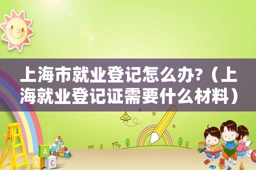 上海市就業(yè)登記怎么辦?（上海就業(yè)登記證需要什么材料）