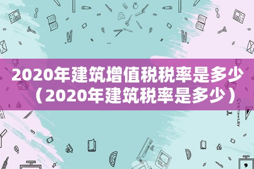 2020年建筑增值稅稅率是多少（2020年建筑稅率是多少）