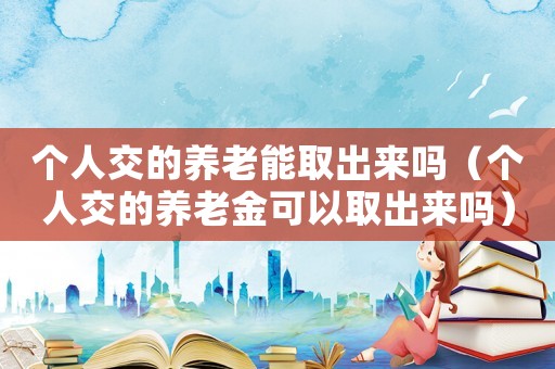 個人交的養老能取出來嗎（個人交的養老金可以取出來嗎）