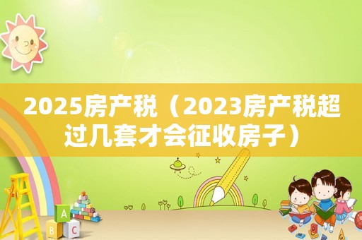 2025房產稅（2023房產稅超過幾套才會征收房子）
