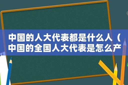 中國的人大代表都是什么人（中國的全國人大代表是怎么產生的）