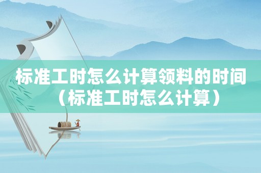 標準工時怎么計算領料的時間（標準工時怎么計算）