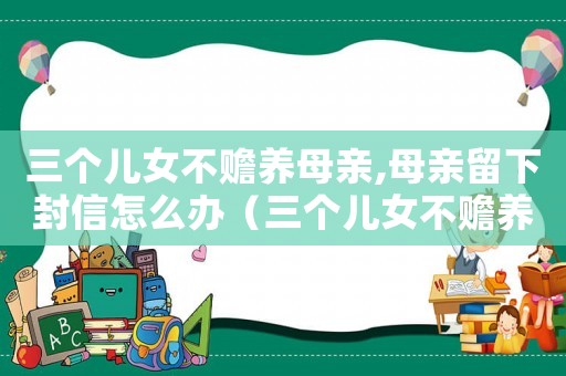 三個兒女不贍養母親,母親留下封信怎么辦（三個兒女不贍養母親,母親留下封信）