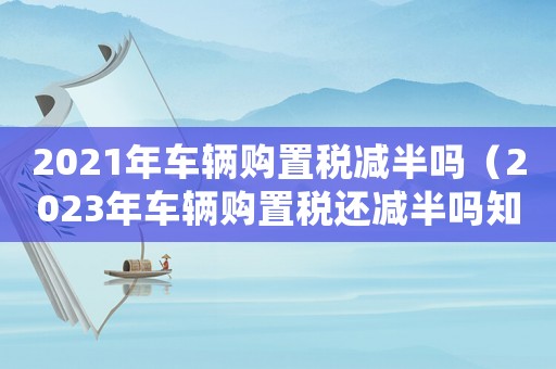 2021年車輛購置稅減半嗎（2023年車輛購置稅還減半嗎知乎）