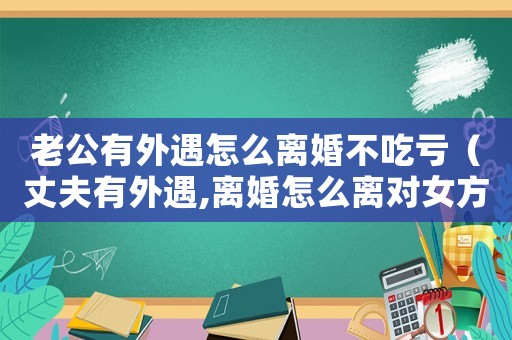 老公有外遇怎么離婚不吃虧（丈夫有外遇,離婚怎么離對女方最好）