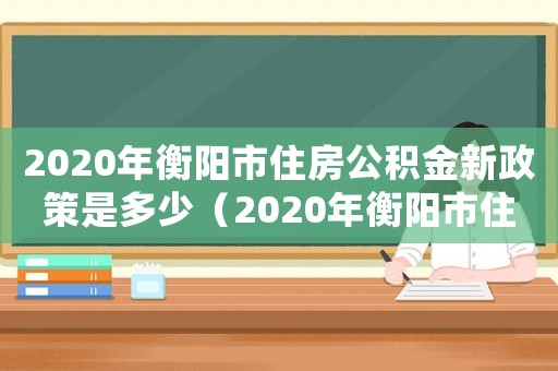 2020年衡陽市住房公積金新政策是多少（2020年衡陽市住房公積金新政）