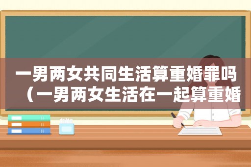 一男兩女共同生活算重婚罪嗎（一男兩女生活在一起算重婚嗎）