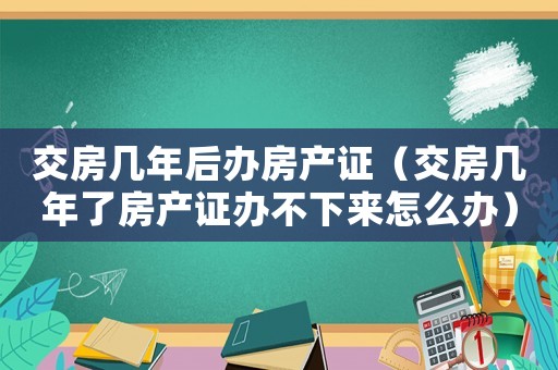 交房幾年后辦房產證（交房幾年了房產證辦不下來怎么辦）