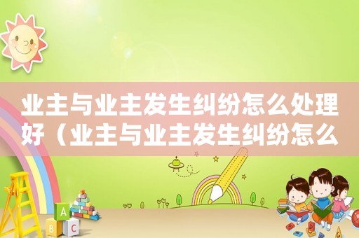 業(yè)主與業(yè)主發(fā)生糾紛怎么處理好（業(yè)主與業(yè)主發(fā)生糾紛怎么處理）