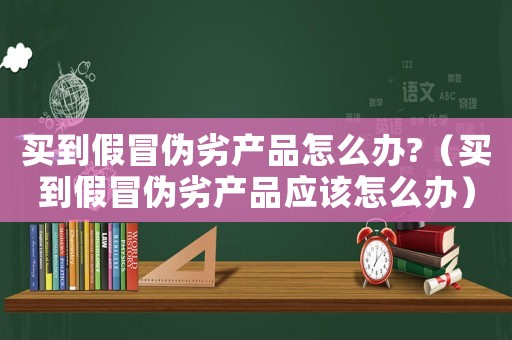 買到假冒偽劣產(chǎn)品怎么辦?（買到假冒偽劣產(chǎn)品應(yīng)該怎么辦）