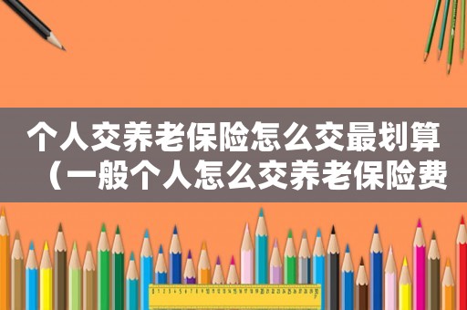 個人交養老保險怎么交最劃算（一般個人怎么交養老保險費）