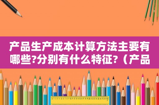 產品生產成本計算方法主要有哪些?分別有什么特征?（產品生產成本計算的基本要求是）