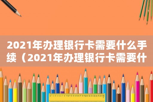 2021年辦理銀行卡需要什么手續（2021年辦理銀行卡需要什么條件）