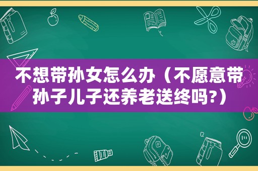 不想帶孫女怎么辦（不愿意帶孫子兒子還養老送終嗎?）
