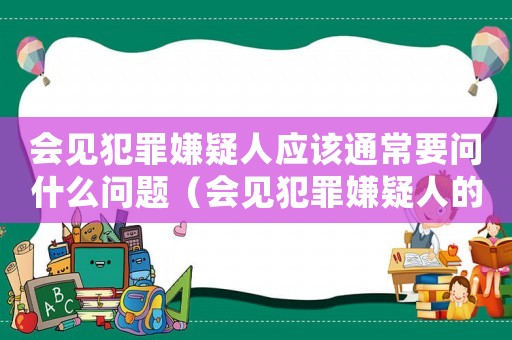 會見犯罪嫌疑人應該通常要問什么問題（會見犯罪嫌疑人的注意事項有哪些內容）