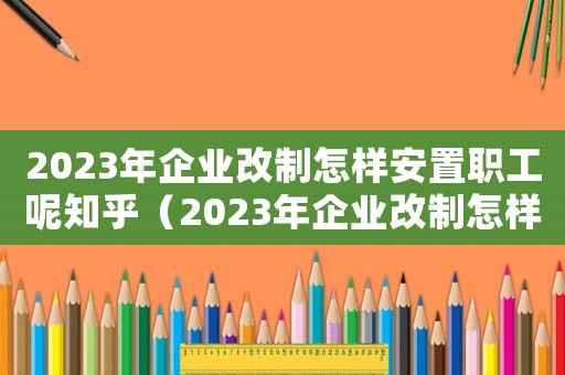 2023年企業改制怎樣安置職工呢知乎（2023年企業改制怎樣安置職工呢）