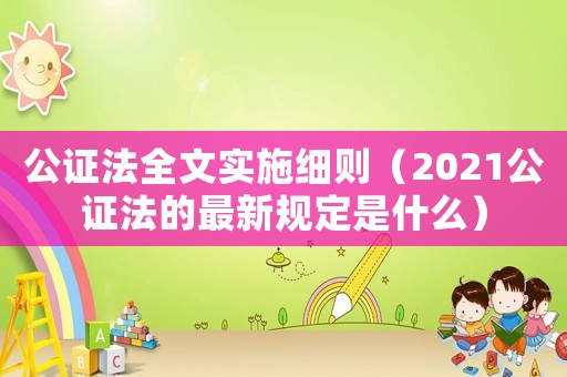 公證法全文實施細則（2021公證法的最新規(guī)定是什么）