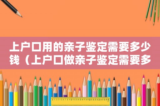 上戶口用的親子鑒定需要多少錢（上戶口做親子鑒定需要多少錢一次）