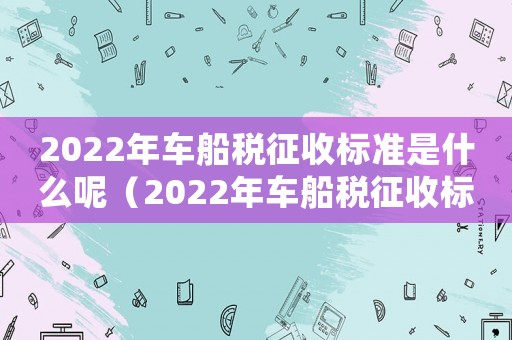 2022年車船稅征收標準是什么呢（2022年車船稅征收標準是什么）