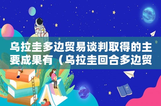 烏拉圭多邊貿易談判取得的主要成果有（烏拉圭回合多邊貿易談判的第一部分是）