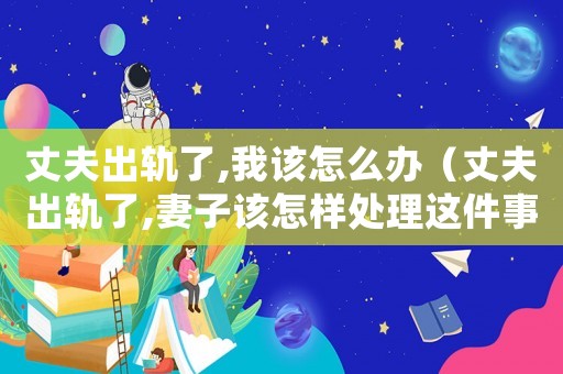 丈夫出軌了,我該怎么辦（丈夫出軌了,妻子該怎樣處理這件事）